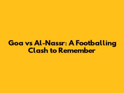 Goa vs Al-Nassr: A Footballing Clash to Remember