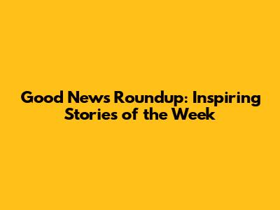 Good News Roundup: Inspiring Stories of the Week