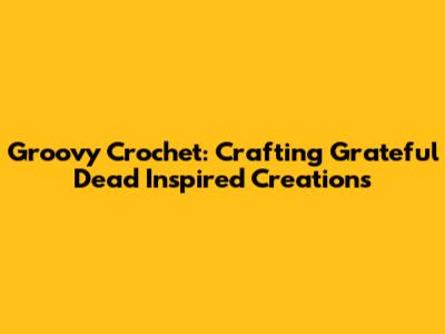 Groovy Crochet: Crafting Grateful Dead Inspired Creations