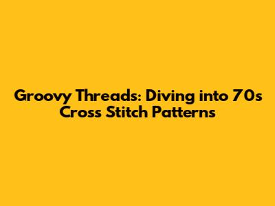 Groovy Threads: Diving into 70s Cross Stitch Patterns
