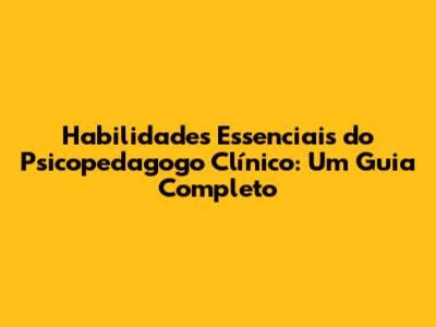 Habilidades Essenciais do Psicopedagogo Clínico: Um Guia Completo