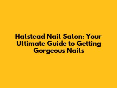 Halstead Nail Salon: Your Ultimate Guide to Getting Gorgeous Nails