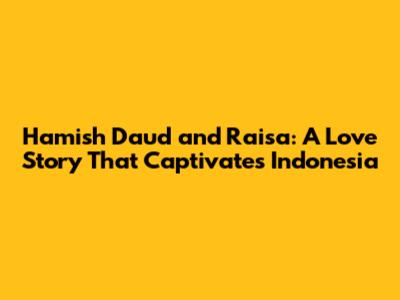 Hamish Daud and Raisa: A Love Story That Captivates Indonesia