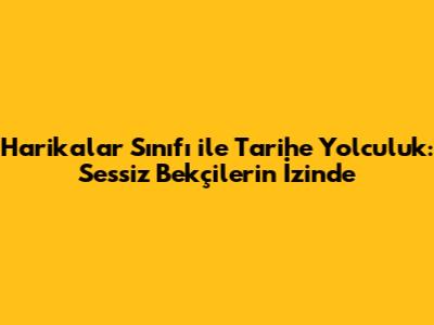 Harikalar Sınıfı ile Tarihe Yolculuk: Sessiz Bekçilerin İzinde