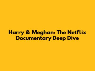 Harry & Meghan: The Netflix Documentary Deep Dive