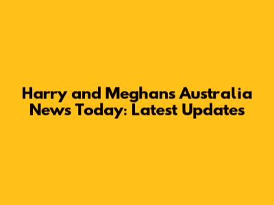 Harry and Meghan's Australia News Today: Latest Updates
