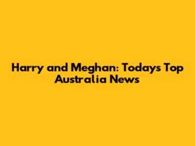 Harry and Meghan: Today's Top Australia News
