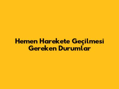 Hemen Harekete Geçilmesi Gereken Durumlar