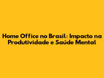 Home Office no Brasil: Impacto na Produtividade e Saúde Mental