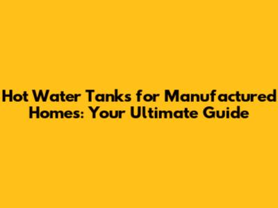 Hot Water Tanks for Manufactured Homes: Your Ultimate Guide