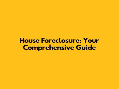 House Foreclosure: Your Comprehensive Guide