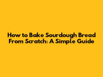 How to Bake Sourdough Bread From Scratch: A Simple Guide