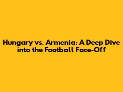 Hungary vs. Armenia: A Deep Dive into the Football Face-Off
