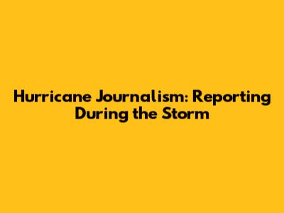 Hurricane Journalism: Reporting During the Storm