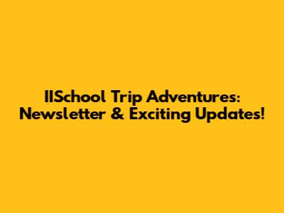 IISchool Trip Adventures: Newsletter & Exciting Updates!
