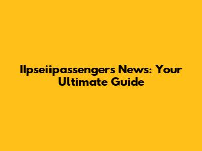 IIpseiipassengers News: Your Ultimate Guide