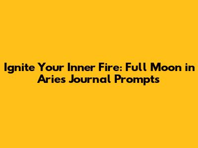 Ignite Your Inner Fire: Full Moon in Aries Journal Prompts