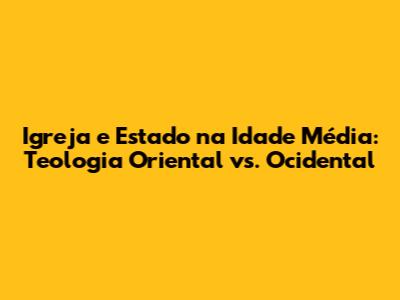 Igreja e Estado na Idade Média: Teologia Oriental vs. Ocidental