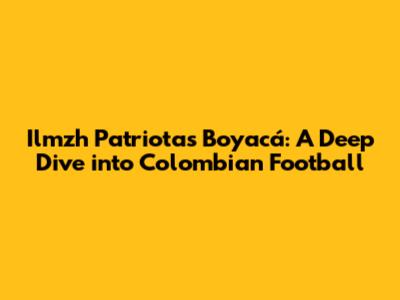 Ilmzh Patriotas Boyacá: A Deep Dive into Colombian Football