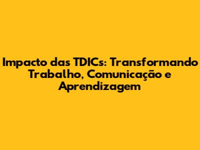 Impacto das TDICs: Transformando Trabalho, Comunicação e Aprendizagem