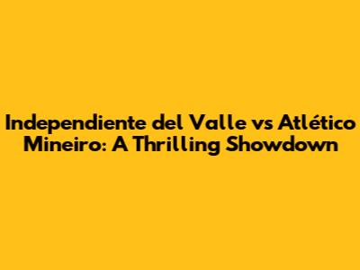 Independiente del Valle vs Atlético Mineiro: A Thrilling Showdown