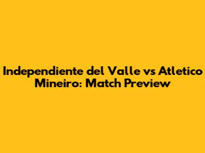 Independiente del Valle vs Atletico Mineiro: Match Preview