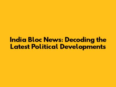 India Bloc News: Decoding the Latest Political Developments