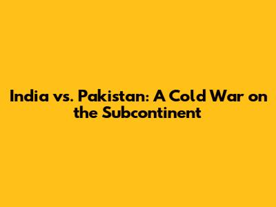 India vs. Pakistan: A Cold War on the Subcontinent