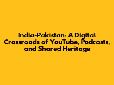 India-Pakistan: A Digital Crossroads of YouTube, Podcasts, and Shared Heritage