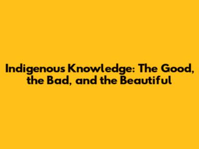 Indigenous Knowledge: The Good, the Bad, and the Beautiful