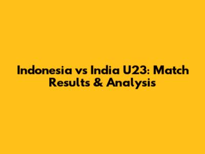 Indonesia vs India U23: Match Results & Analysis