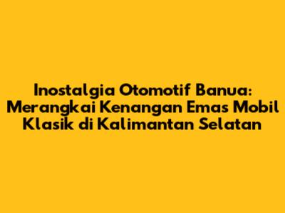 Inostalgia Otomotif Banua: Merangkai Kenangan Emas Mobil Klasik di Kalimantan Selatan