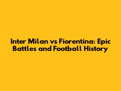 Inter Milan vs Fiorentina: Epic Battles and Football History