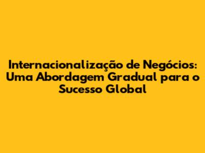 Internacionalização de Negócios: Uma Abordagem Gradual para o Sucesso Global