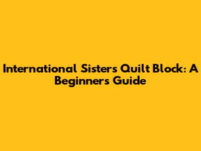 International Sisters Quilt Block: A Beginner's Guide