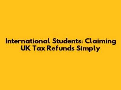 International Students: Claiming UK Tax Refunds Simply