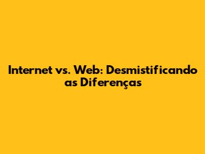 Internet vs. Web: Desmistificando as Diferenças