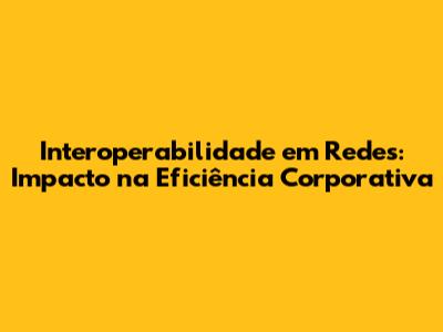 Interoperabilidade em Redes: Impacto na Eficiência Corporativa