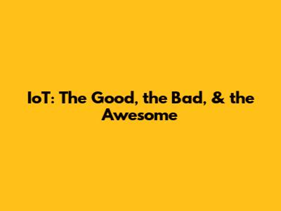IoT: The Good, the Bad, & the Awesome