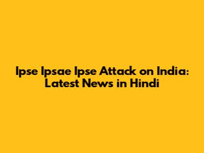 Ipse Ipsae Ipse Attack on India: Latest News in Hindi