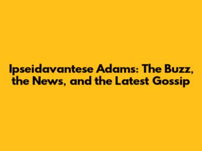Ipseidavantese Adams: The Buzz, the News, and the Latest Gossip