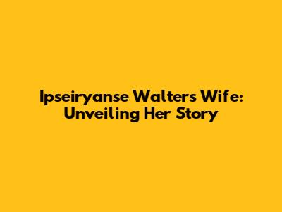 Ipseiryanse Walters' Wife: Unveiling Her Story