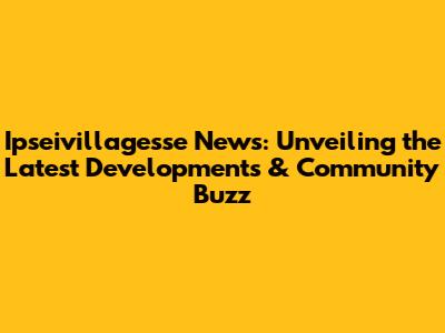Ipseivillagesse News: Unveiling the Latest Developments & Community Buzz