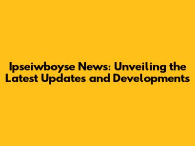 Ipseiwboyse News: Unveiling the Latest Updates and Developments