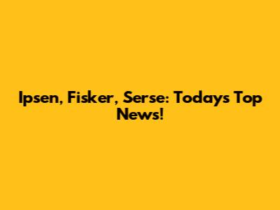 Ipsen, Fisker, Serse: Today's Top News!