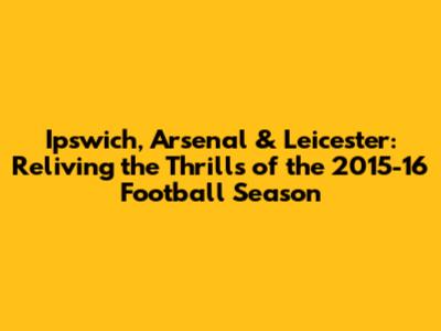 Ipswich, Arsenal & Leicester: Reliving the Thrills of the 2015-16 Football Season