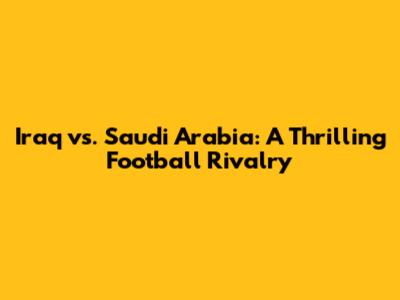 Iraq vs. Saudi Arabia: A Thrilling Football Rivalry
