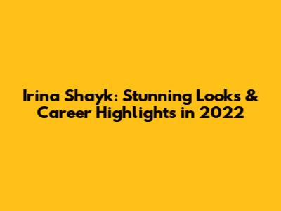 Irina Shayk: Stunning Looks & Career Highlights in 2022