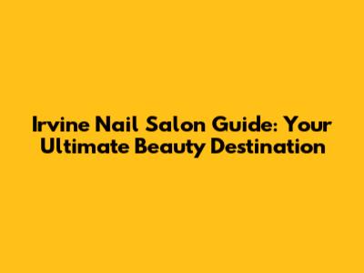 Irvine Nail Salon Guide: Your Ultimate Beauty Destination
