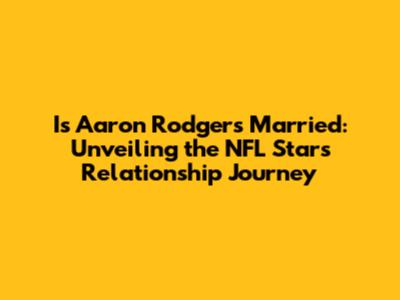 Is Aaron Rodgers Married: Unveiling the NFL Star's Relationship Journey